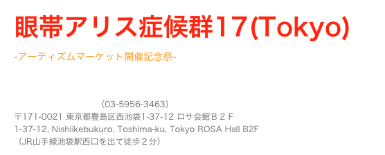 眼帯アリス症候群17(Tokyo)
-アーティズムマーケット開催記念祭-
Takuya Angel 出店&DJ出演決定！
池袋 LIVE INN ROSA（03-5956-3463） 〒171-0021 東京都豊島区西池袋1-37-12 ロサ会館Ｂ２Ｆ 1-37-12, Nishiikebukuro, Toshima-ku, Tokyo ROSA Hall B2F （JR山手線池袋駅西口を出て徒歩２分）