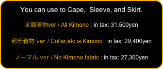 You can use to Cape,  Sleeve, and Skirt.

全面着物ver / All Kimono : in tax: 31,500yen

部分着物 ver / Collar,etc is Kimono : in tax: 29,400yen

ノーマル ver / No Kimono fabric : in tax: 27,300yen