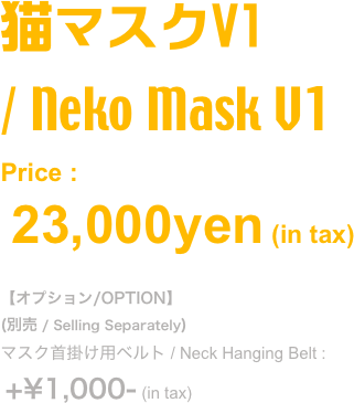 猫マスクV1 
/ Neko Mask V1
Price : 
 23,000yen (in tax) 

【オプション/OPTION】
(別売 / Selling Separately)
マスク首掛け用ベルト / Neck Hanging Belt :
 +¥1,000- (in tax)