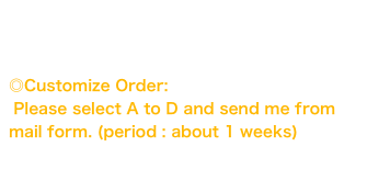 This stuffs is only in stock.
There were not same stuff.

◎Customize Order: 
 Please select A to D and send me from mail form. (period : about 1 weeks)