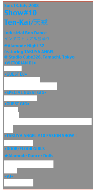 Sun.13.July.2008
Show#10 
Ten-Kai/天戒
Industrial Bon Dance
インダストリアル盆踊り
@Alamode Night 32
featuring TAKUYA ANGEL
@ Studio Cube326, Tamachi, Tokyo
■VICTORIAN DJ■
DJ SiSeN
■GUEST DJ■
DJ TAKUYA ANGEL
C-NEON（DJギズモ×Kaz-B)
■SPECIAL GUEST GIG■
function code();
■GUEST GIG■
BLOOD
marlee
声楽士Dahna from 伝承歌劇団〜エウロパの軌跡〜
■TAKUYA ANGEL #10 FASION SHOW：
Takuya ANGEL
■DOOR/FLOOR GIRLS：
★Alamode Dancer Dolls
Mari （from RunaPark）
Rokka
■VJ■
コケカキイキイ