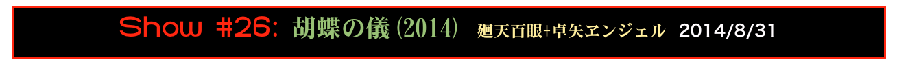 Show #26: 胡蝶の儀(2014) 廻天百眼+卓矢ヱンジェル 2014/8/31