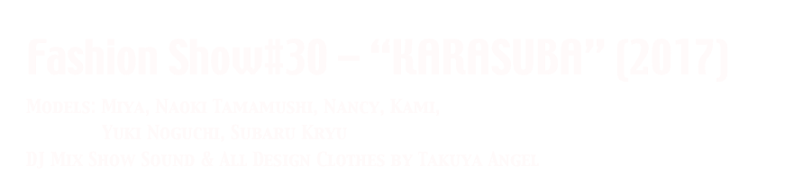 Fashion Show#30 - “KARASUBA” (2017)
Models: Miya, Naoki Tamamushi, Nancy, Kami, 
              Yuki Noguchi, Subaru Kryu 
DJ Mix Show Sound & All Design Clothes by Takuya Angel