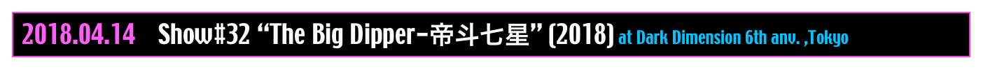  2018.04.14    Show#32 “The Big Dipper-帝斗七星” (2018) at Dark Dimension 6th anv. ,Tokyo