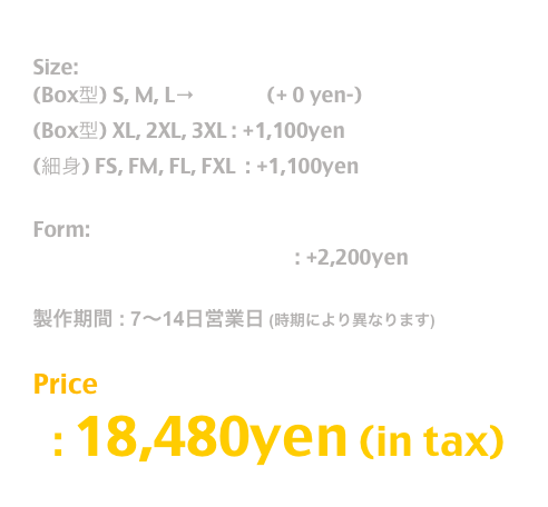 Release: May.2019

Size:  
(Box型) S, M, L→T Shirt  (+ 0 yen-)
(Box型) XL, 2XL, 3XL : +1,100yen
(細身) FS, FM, FL, FXL  : +1,100yen 

Form:
長袖T / Long Sleeve T Shirt : +2,200yen

製作期間 : 7〜14日営業日 (時期により異なります)

Price
  : 18,480yen (in tax)