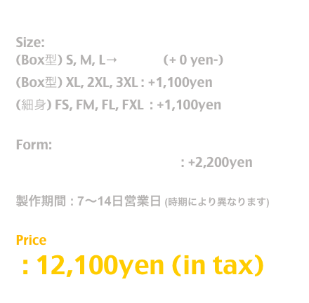 Release: 11.June.2019

Size:  
(Box型) S, M, L→T Shirt  (+ 0 yen-)
(Box型) XL, 2XL, 3XL : +1,100yen
(細身) FS, FM, FL, FXL  : +1,100yen

Form:
長袖T / Long Sleeve T Shirt : +2,200yen

製作期間 : 7〜14日営業日 (時期により異なります)

Price
 : 12,100yen (in tax)