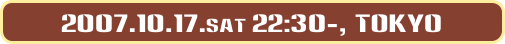2007.10.17.sat 22:30-, Tokyo