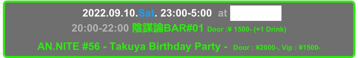   2022.09.10.Sat. 23:00-5:00  at Decabar Super
20:00-22:00 陰謀論BAR#01 Door :¥ 1500- (+1 Drink) 
AN.NITE #56 - Takuya Birthday Party -  Door : ¥2000-, Vip : ¥1500-
