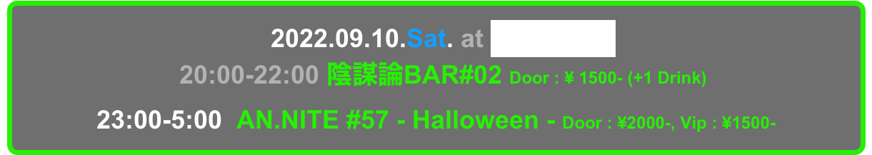   2022.09.10.Sat. at Decabar Super
  20:00-22:00 陰謀論BAR#02 Door : ¥ 1500- (+1 Drink)
23:00-5:00  AN.NITE #57 - Halloween - Door : ¥2000-, Vip : ¥1500-