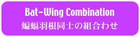 Bat-Wing Combination
蝙蝠羽根同士の組合わせ