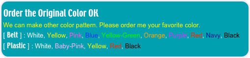 Order the Original Color OK
We can make other color pattern. Please order me your favorite color. 
[ Belt ] : White, Yellow, Pink, Blue, Yellow-Green, Orange, Purple, Red, Navy, Black
[ Plastic ] : White, Baby-Pink, Yellow, Red, Black